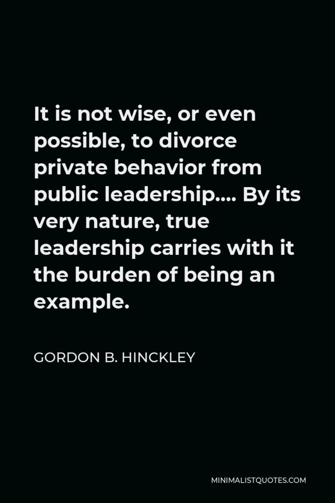 Gordon B. Hinckley Quote - It is not wise, or even possible, to divorce private behavior from public leadership…. By its very nature, true leadership carries with it the burden of being an example.