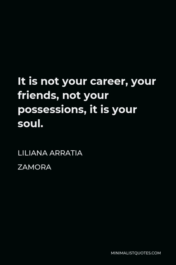 Liliana Arratia Zamora Quote - It is not your career, your friends, not your possessions, it is your soul.