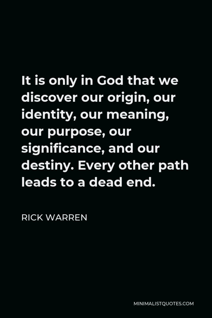 Rick Warren Quote - It is only in God that we discover our origin, our identity, our meaning, our purpose, our significance, and our destiny. Every other path leads to a dead end.