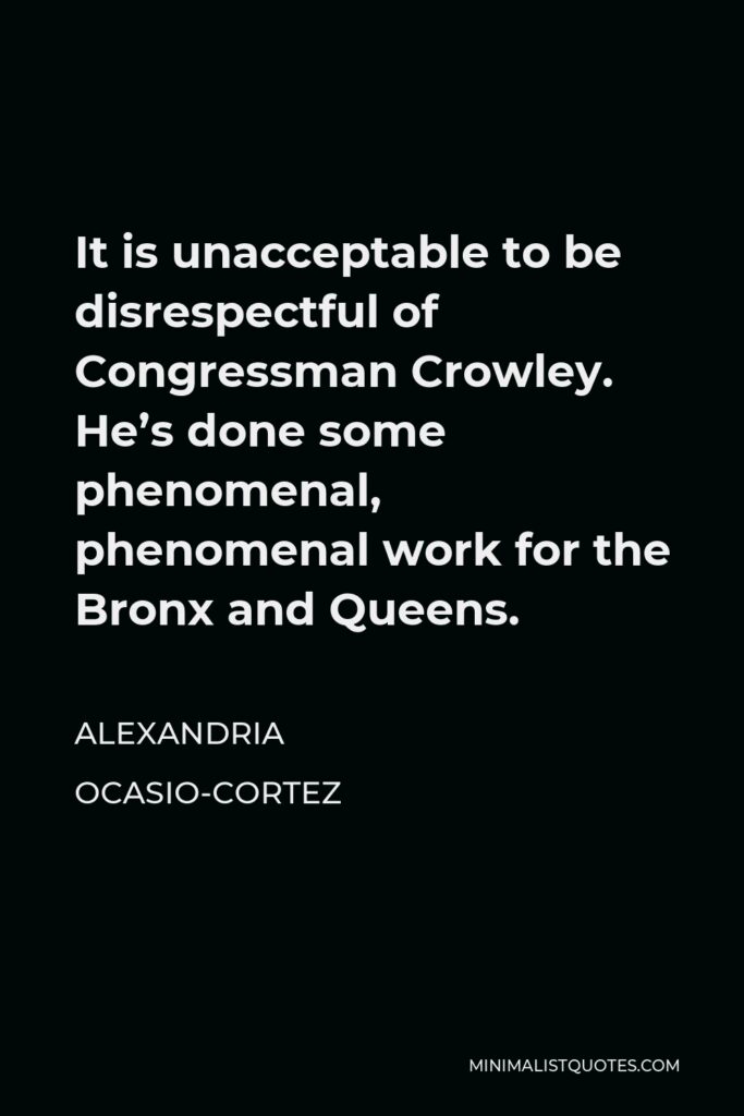 Alexandria Ocasio-Cortez Quote - It is unacceptable to be disrespectful of Congressman Crowley. He’s done some phenomenal, phenomenal work for the Bronx and Queens.