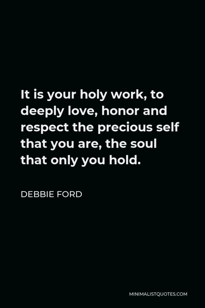 Debbie Ford Quote - It is your holy work, to deeply love, honor and respect the precious self that you are, the soul that only you hold.