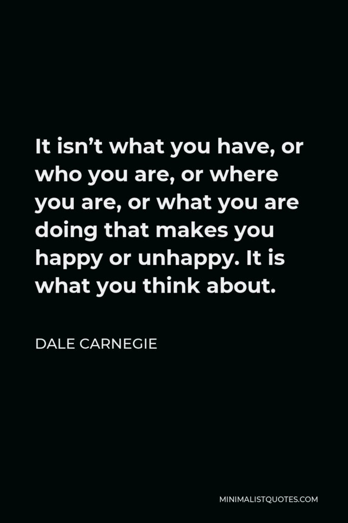 Dale Carnegie Quote - It isn’t what you have, or who you are, or where you are, or what you are doing that makes you happy or unhappy. It is what you think about.
