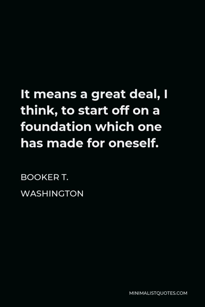 Booker T. Washington Quote - It means a great deal, I think, to start off on a foundation which one has made for oneself.