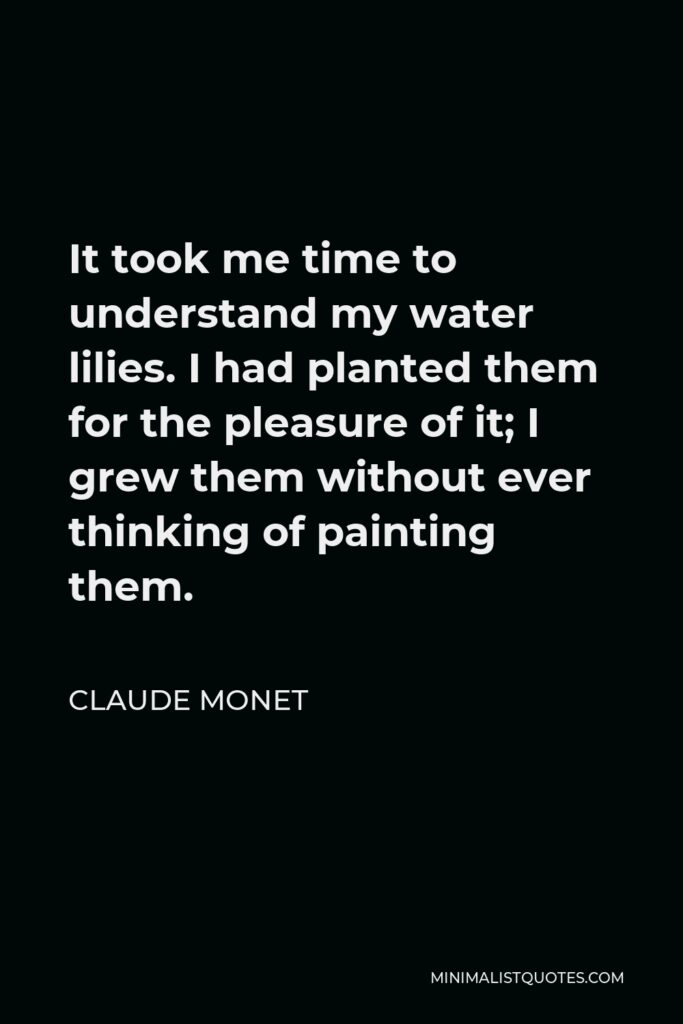 Claude Monet Quote - It took me time to understand my water lilies. I had planted them for the pleasure of it; I grew them without ever thinking of painting them.