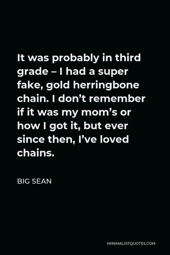 Big Sean Quote - It was probably in third grade – I had a super fake, gold herringbone chain. I don’t remember if it was my mom’s or how I got it, but ever since then, I’ve loved chains.