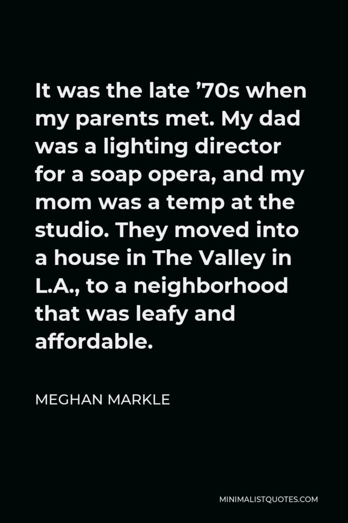 Meghan Markle Quote - It was the late ’70s when my parents met. My dad was a lighting director for a soap opera, and my mom was a temp at the studio. They moved into a house in The Valley in L.A., to a neighborhood that was leafy and affordable.