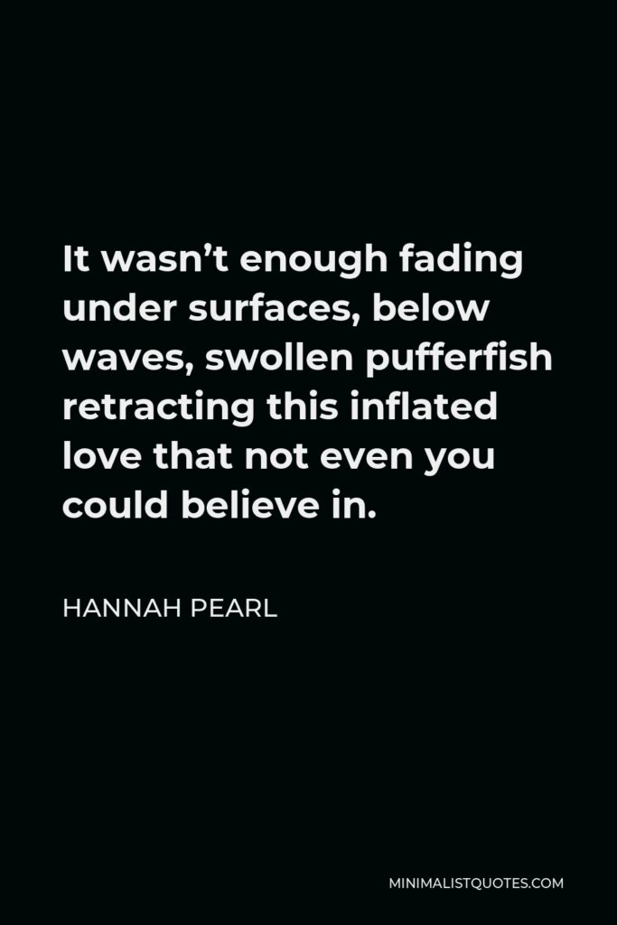 Hannah Pearl Quote - It wasn’t enough fading under surfaces, below waves, swollen pufferfish retracting this inflated love that not even you could believe in.