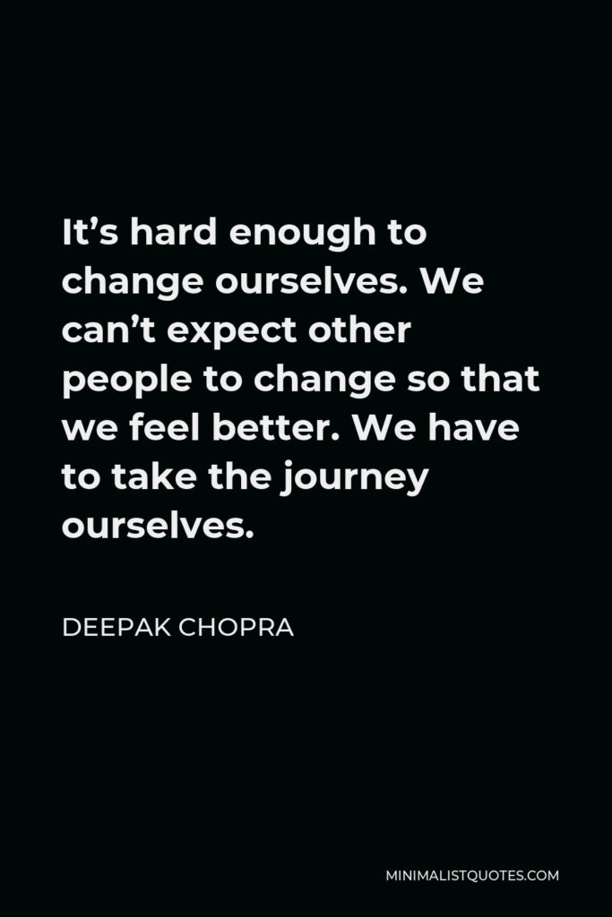 Deepak Chopra Quote - It’s hard enough to change ourselves. We can’t expect other people to change so that we feel better. We have to take the journey ourselves.
