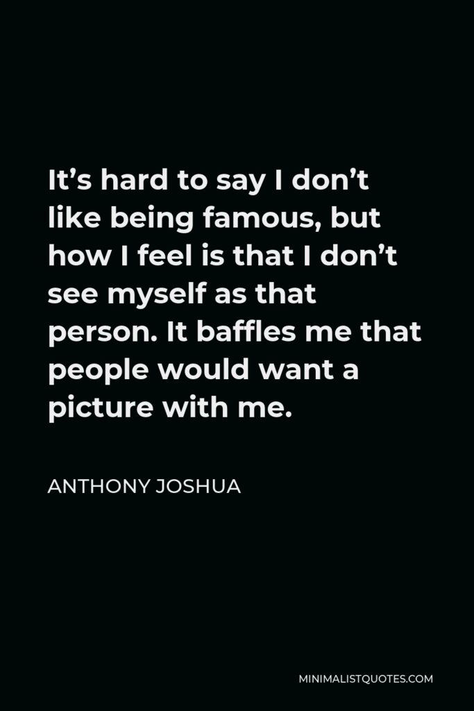 Anthony Joshua Quote - It’s hard to say I don’t like being famous, but how I feel is that I don’t see myself as that person. It baffles me that people would want a picture with me.