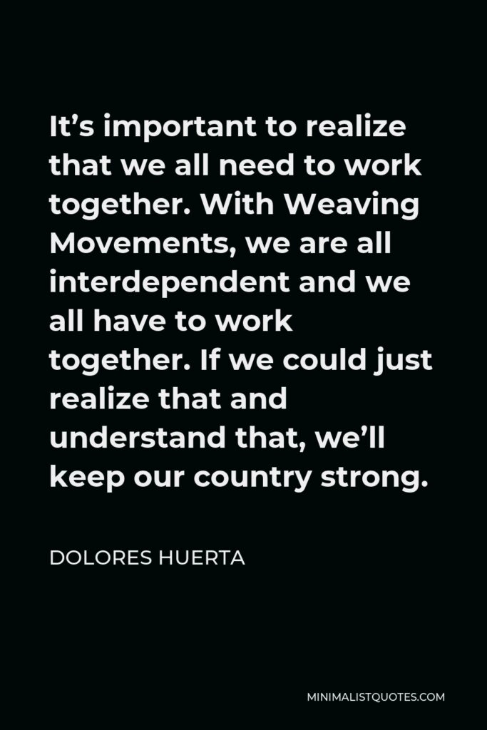 Dolores Huerta Quote - It’s important to realize that we all need to work together. With Weaving Movements, we are all interdependent and we all have to work together. If we could just realize that and understand that, we’ll keep our country strong.