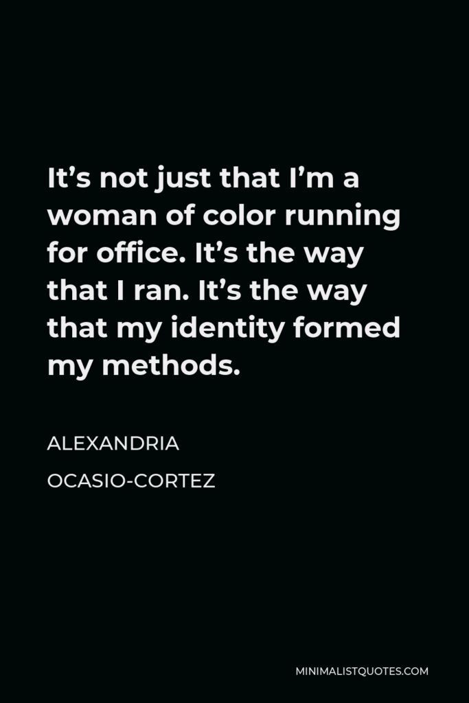 Alexandria Ocasio-Cortez Quote - It’s not just that I’m a woman of color running for office. It’s the way that I ran. It’s the way that my identity formed my methods.