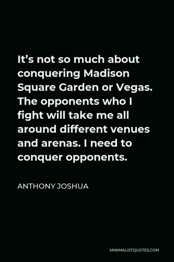 Anthony Joshua Quote - It’s not so much about conquering Madison Square Garden or Vegas. The opponents who I fight will take me all around different venues and arenas. I need to conquer opponents.