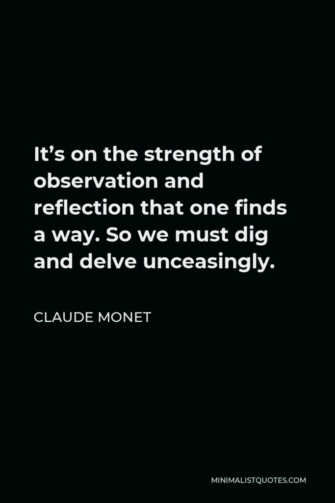 Claude Monet Quote - It’s on the strength of observation and reflection that one finds a way. So we must dig and delve unceasingly.
