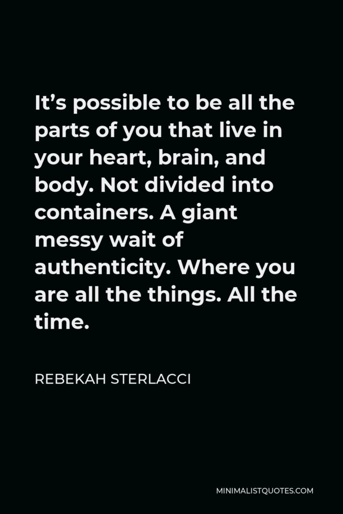 Rebekah Sterlacci Quote - It’s possible to be all the parts of you that live in your heart, brain, and body. Not divided into containers. A giant messy wait of authenticity. Where you are all the things. All the time.
