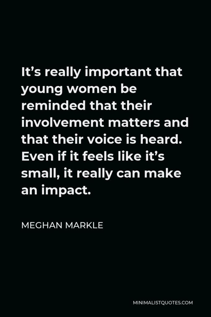 Meghan Markle Quote - It’s really important that young women be reminded that their involvement matters and that their voice is heard. Even if it feels like it’s small, it really can make an impact.