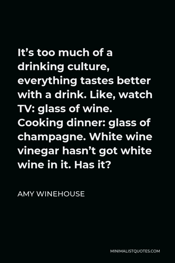 Amy Winehouse Quote - It’s too much of a drinking culture, everything tastes better with a drink. Like, watch TV: glass of wine. Cooking dinner: glass of champagne. White wine vinegar hasn’t got white wine in it. Has it?