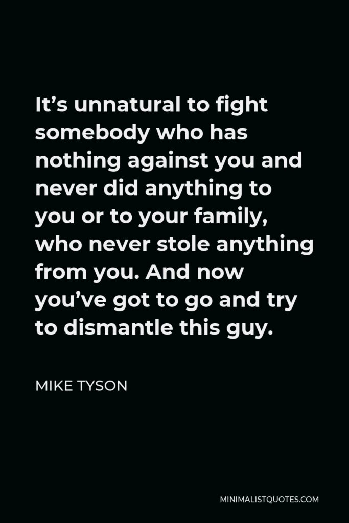 Mike Tyson Quote - It’s unnatural to fight somebody who has nothing against you and never did anything to you or to your family, who never stole anything from you. And now you’ve got to go and try to dismantle this guy.