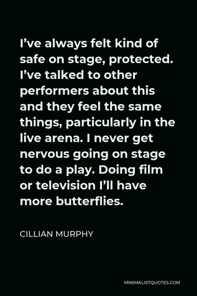 Cillian Murphy Quote - I’ve always felt kind of safe on stage, protected. I’ve talked to other performers about this and they feel the same things, particularly in the live arena. I never get nervous going on stage to do a play. Doing film or television I’ll have more butterflies.