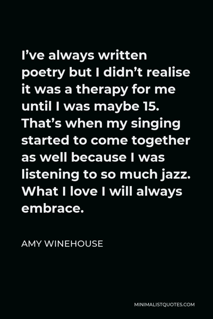 Amy Winehouse Quote - I’ve always written poetry but I didn’t realise it was a therapy for me until I was maybe 15. That’s when my singing started to come together as well because I was listening to so much jazz. What I love I will always embrace.