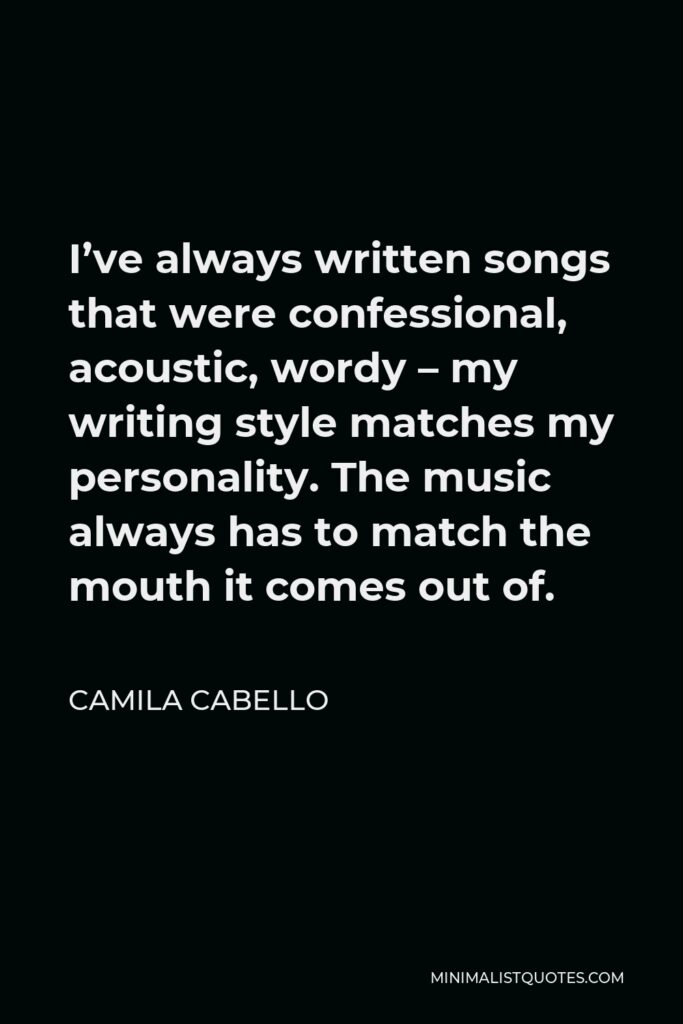 Camila Cabello Quote - I’ve always written songs that were confessional, acoustic, wordy – my writing style matches my personality. The music always has to match the mouth it comes out of.