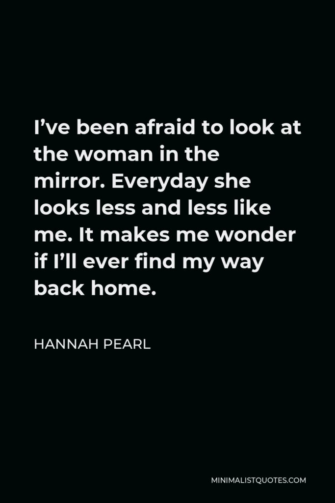 Hannah Pearl Quote - I’ve been afraid to look at the woman in the mirror. Everyday she looks less and less like me. It makes me wonder if I’ll ever find my way back home.