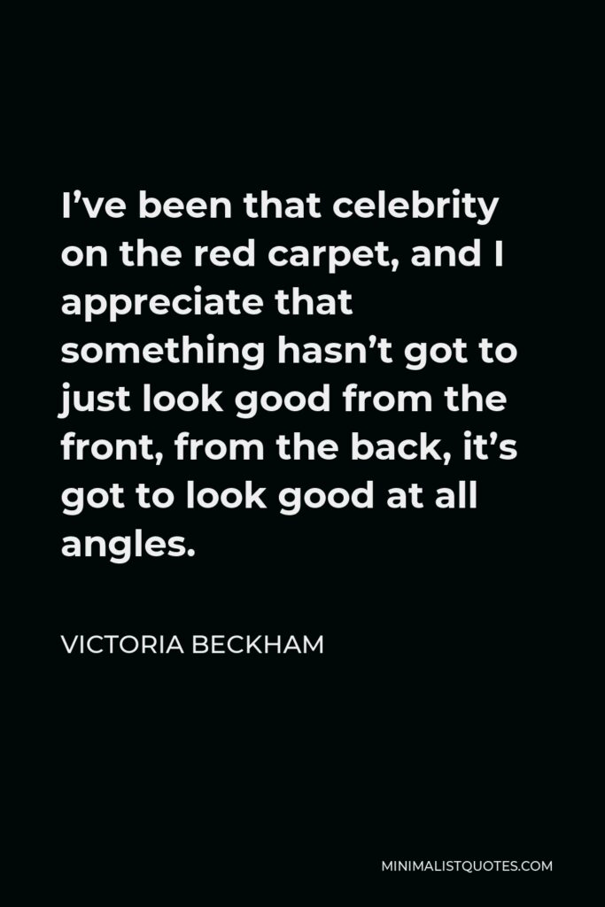 Victoria Beckham Quote - I’ve been that celebrity on the red carpet, and I appreciate that something hasn’t got to just look good from the front, from the back, it’s got to look good at all angles.
