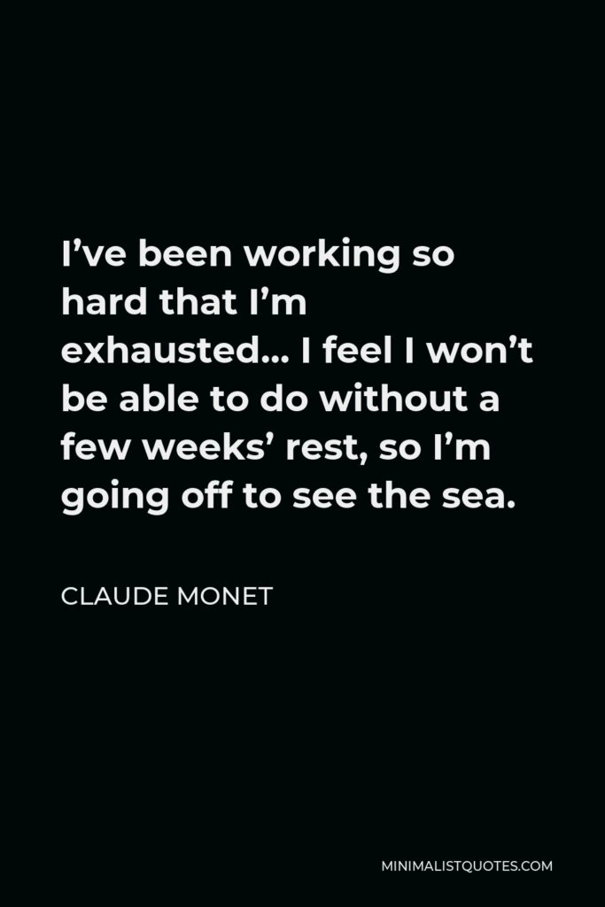 Claude Monet Quote - I’ve been working so hard that I’m exhausted… I feel I won’t be able to do without a few weeks’ rest, so I’m going off to see the sea.