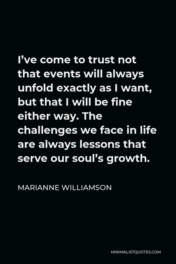 Marianne Williamson Quote - I’ve come to trust not that events will always unfold exactly as I want, but that I will be fine either way. The challenges we face in life are always lessons that serve our soul’s growth.