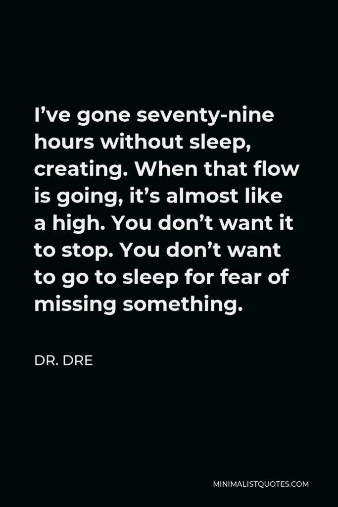 Dr. Dre Quote - I’ve gone seventy-nine hours without sleep, creating. When that flow is going, it’s almost like a high. You don’t want it to stop. You don’t want to go to sleep for fear of missing something.