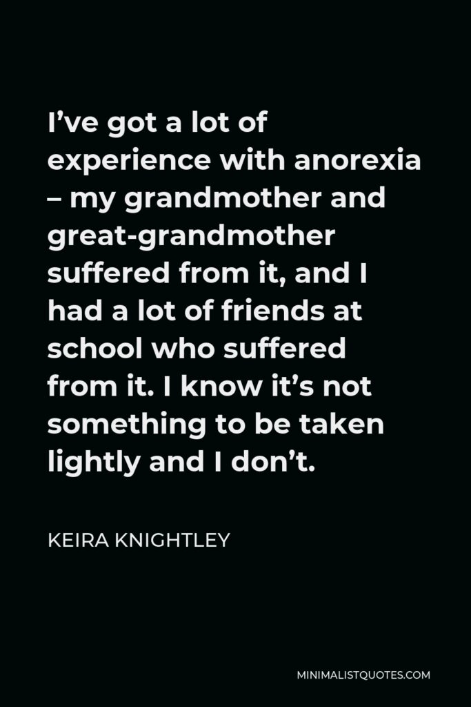 Keira Knightley Quote - I’ve got a lot of experience with anorexia – my grandmother and great-grandmother suffered from it, and I had a lot of friends at school who suffered from it. I know it’s not something to be taken lightly and I don’t.