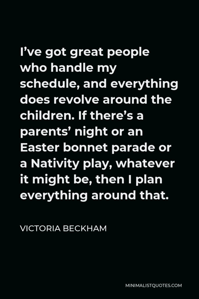 Victoria Beckham Quote - I’ve got great people who handle my schedule, and everything does revolve around the children. If there’s a parents’ night or an Easter bonnet parade or a Nativity play, whatever it might be, then I plan everything around that.