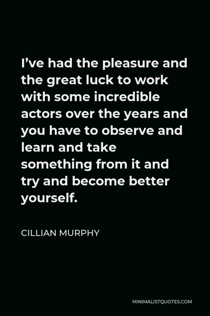 Cillian Murphy Quote - I’ve had the pleasure and the great luck to work with some incredible actors over the years and you have to observe and learn and take something from it and try and become better yourself.