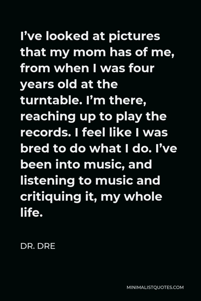 Dr. Dre Quote - I’ve looked at pictures that my mom has of me, from when I was four years old at the turntable. I’m there, reaching up to play the records. I feel like I was bred to do what I do. I’ve been into music, and listening to music and critiquing it, my whole life.