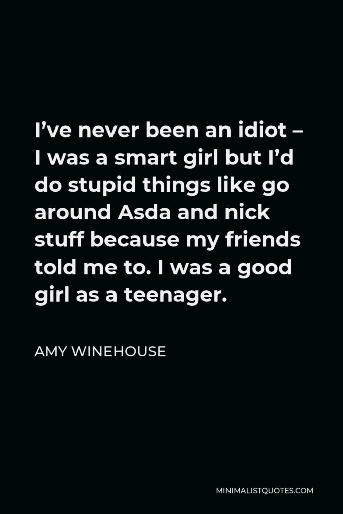 Amy Winehouse Quote - I’ve never been an idiot – I was a smart girl but I’d do stupid things like go around Asda and nick stuff because my friends told me to. I was a good girl as a teenager.