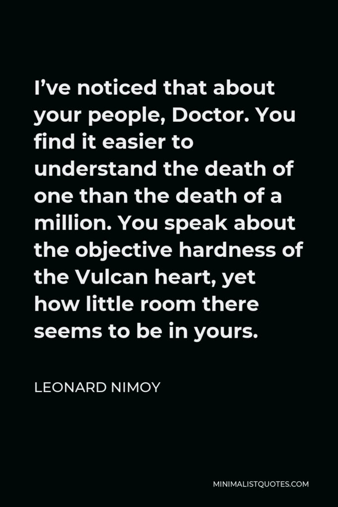 Leonard Nimoy Quote - I’ve noticed that about your people, Doctor. You find it easier to understand the death of one than the death of a million. You speak about the objective hardness of the Vulcan heart, yet how little room there seems to be in yours.