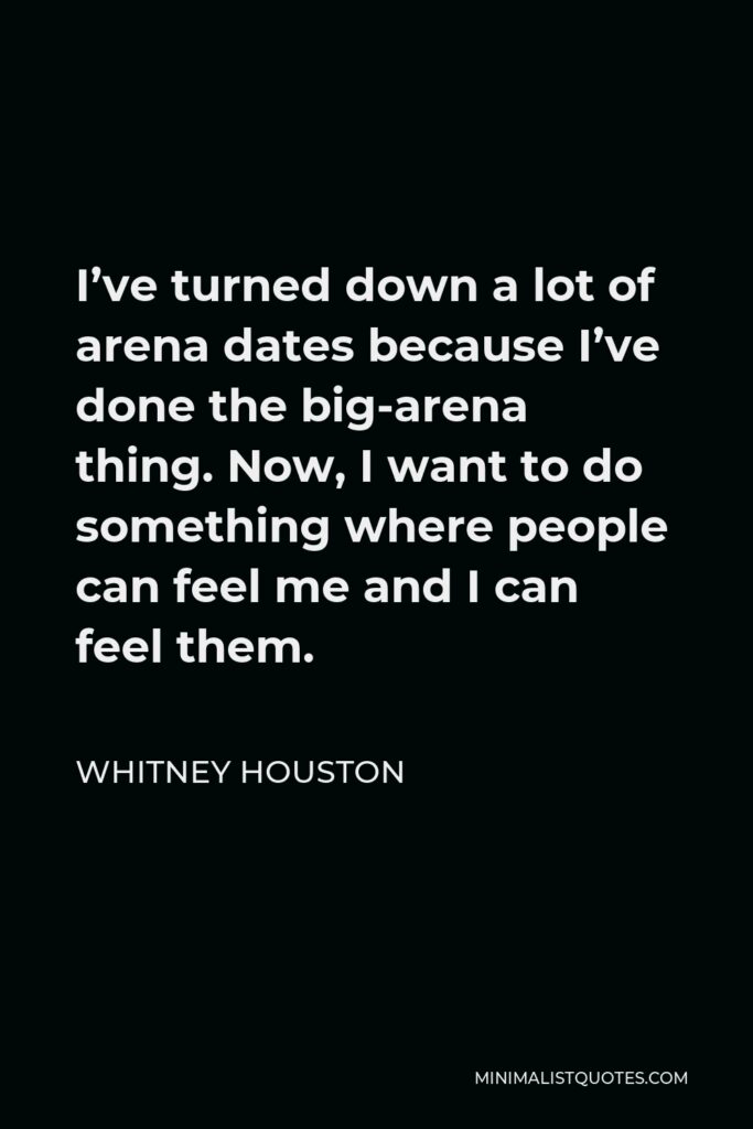 Whitney Houston Quote - I’ve turned down a lot of arena dates because I’ve done the big-arena thing. Now, I want to do something where people can feel me and I can feel them.
