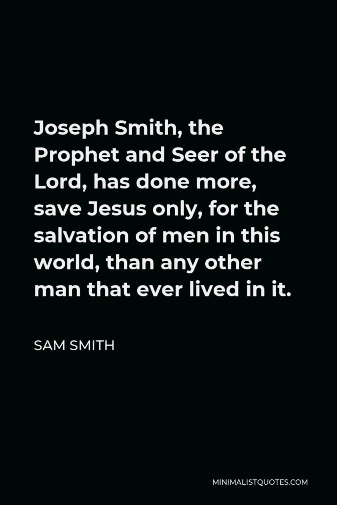 Sam Smith Quote - Joseph Smith, the Prophet and Seer of the Lord, has done more, save Jesus only, for the salvation of men in this world, than any other man that ever lived in it.