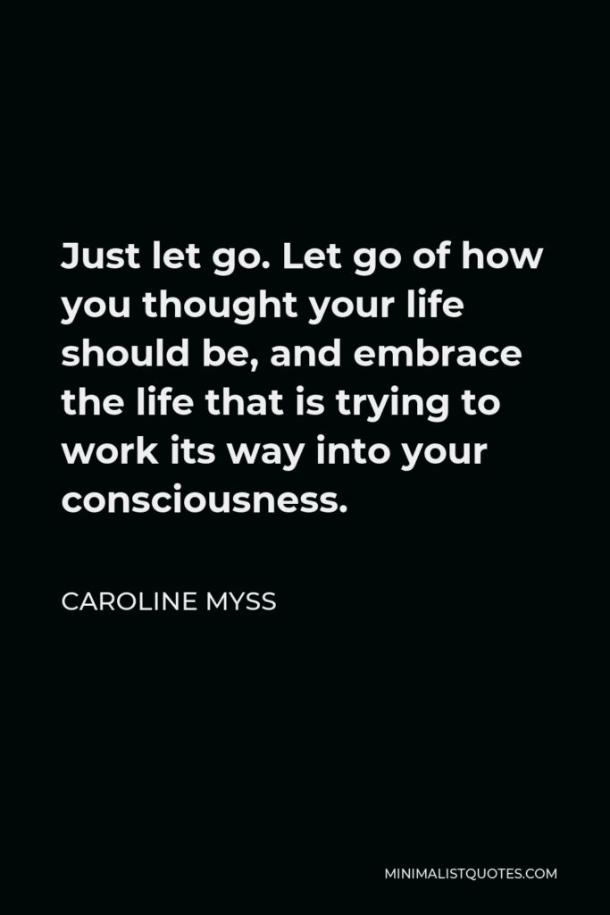 Caroline Myss Quote - Just let go. Let go of how you thought your life should be, and embrace the life that is trying to work its way into your consciousness.