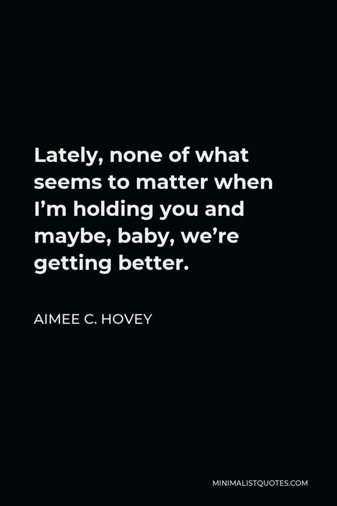 Aimee C. Hovey Quote - Lately, none of what seems to matter when I’m holding you and maybe, baby, we’re getting better.