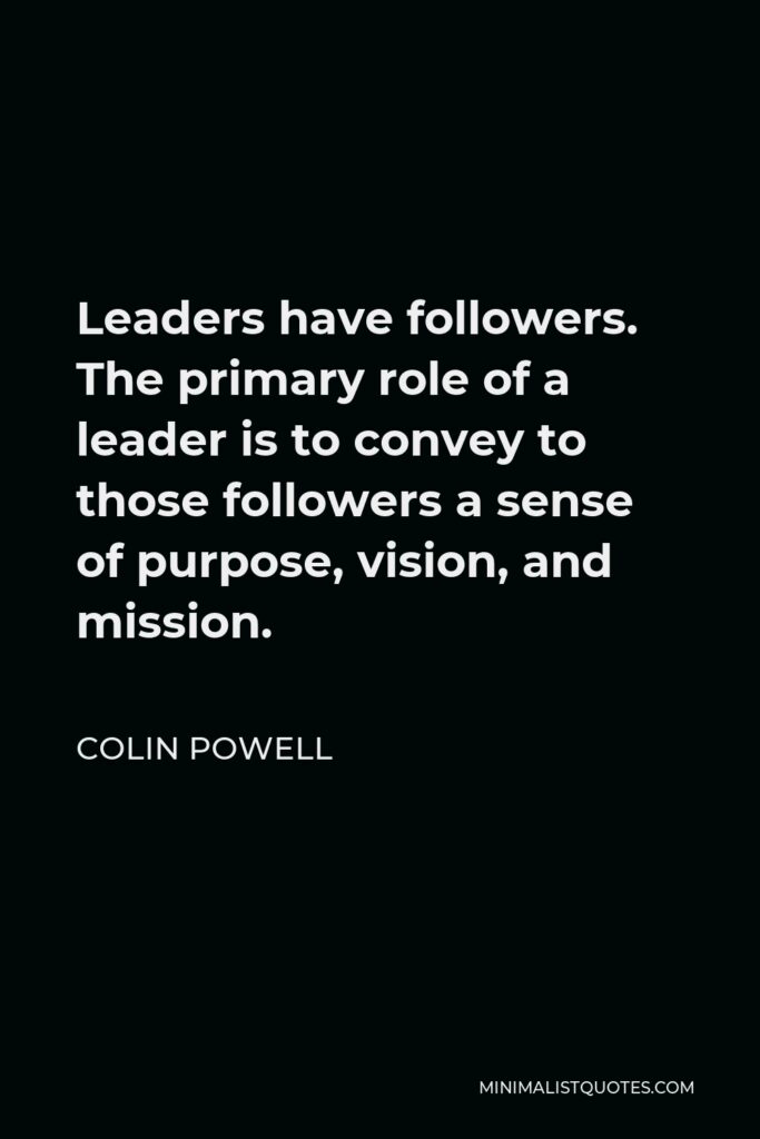 Colin Powell Quote - Leaders have followers. The primary role of a leader is to convey to those followers a sense of purpose, vision, and mission.