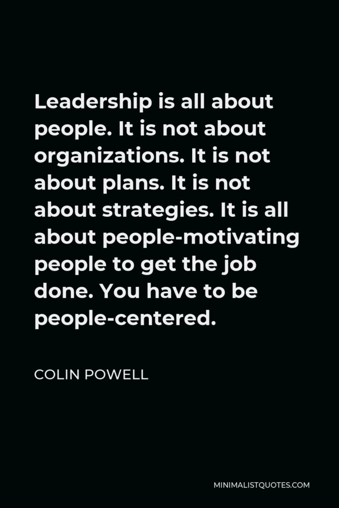 Colin Powell Quote - Leadership is all about people. It is not about organizations. It is not about plans. It is not about strategies. It is all about people-motivating people to get the job done. You have to be people-centered.