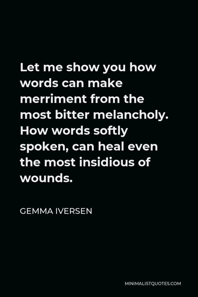 Gemma Iversen Quote - Let me show you how words can make merriment from the most bitter melancholy. How words softly spoken, can heal even the most insidious of wounds.