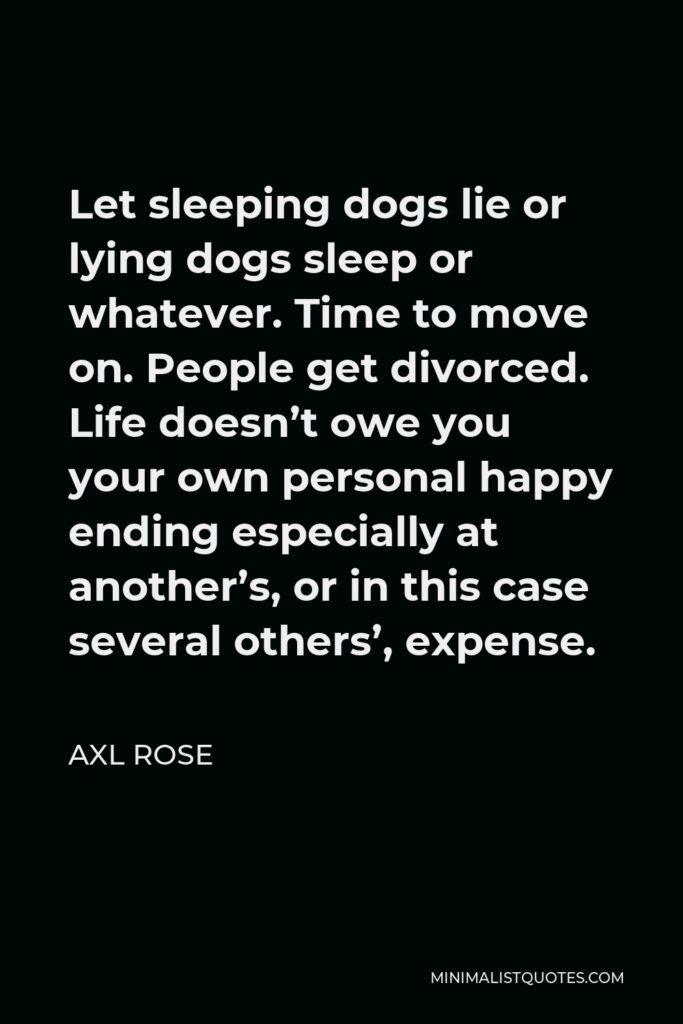 Axl Rose Quote - Let sleeping dogs lie or lying dogs sleep or whatever. Time to move on. People get divorced. Life doesn’t owe you your own personal happy ending especially at another’s, or in this case several others’, expense.