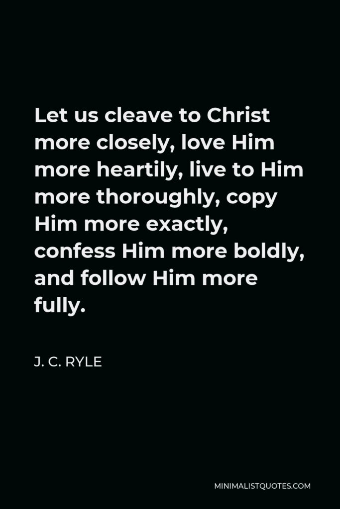 J. C. Ryle Quote - Let us cleave to Christ more closely, love Him more heartily, live to Him more thoroughly, copy Him more exactly, confess Him more boldly, and follow Him more fully.