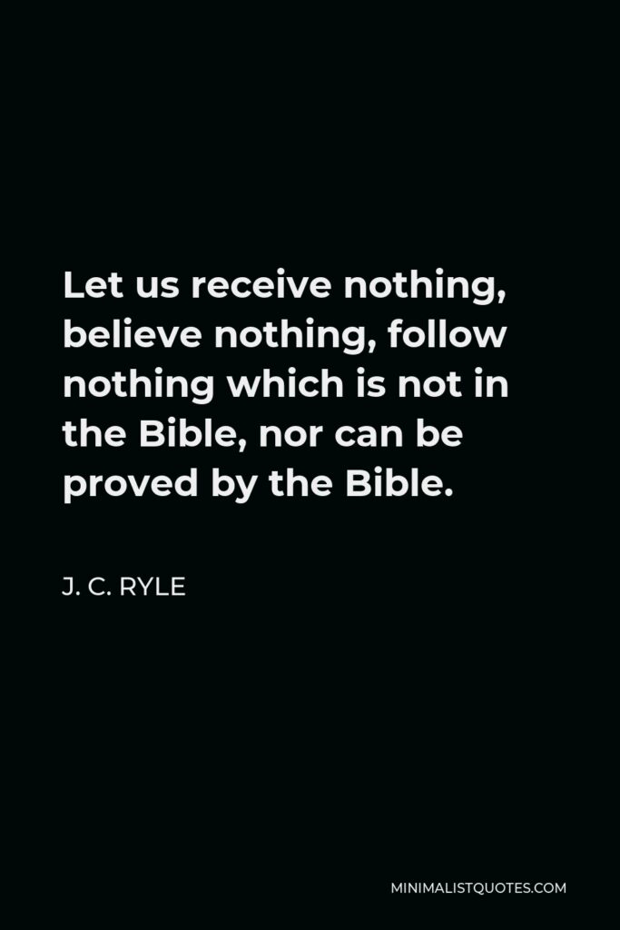 J. C. Ryle Quote - Let us receive nothing, believe nothing, follow nothing which is not in the Bible, nor can be proved by the Bible.