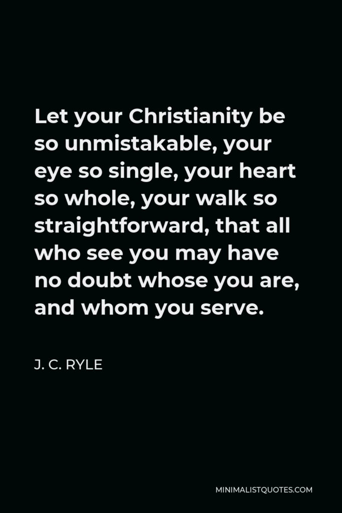 J. C. Ryle Quote - Let your Christianity be so unmistakable, your eye so single, your heart so whole, your walk so straightforward, that all who see you may have no doubt whose you are, and whom you serve.