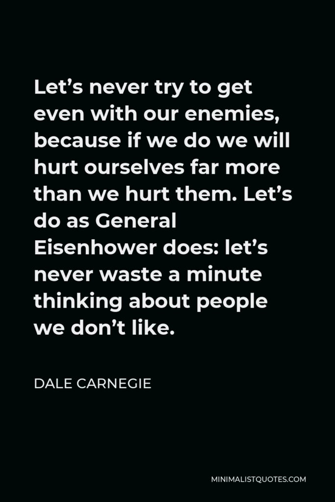 Dale Carnegie Quote - Let’s never try to get even with our enemies, because if we do we will hurt ourselves far more than we hurt them. Let’s do as General Eisenhower does: let’s never waste a minute thinking about people we don’t like.