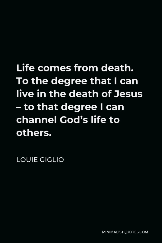 Louie Giglio Quote - Life comes from death. To the degree that I can live in the death of Jesus – to that degree I can channel God’s life to others.