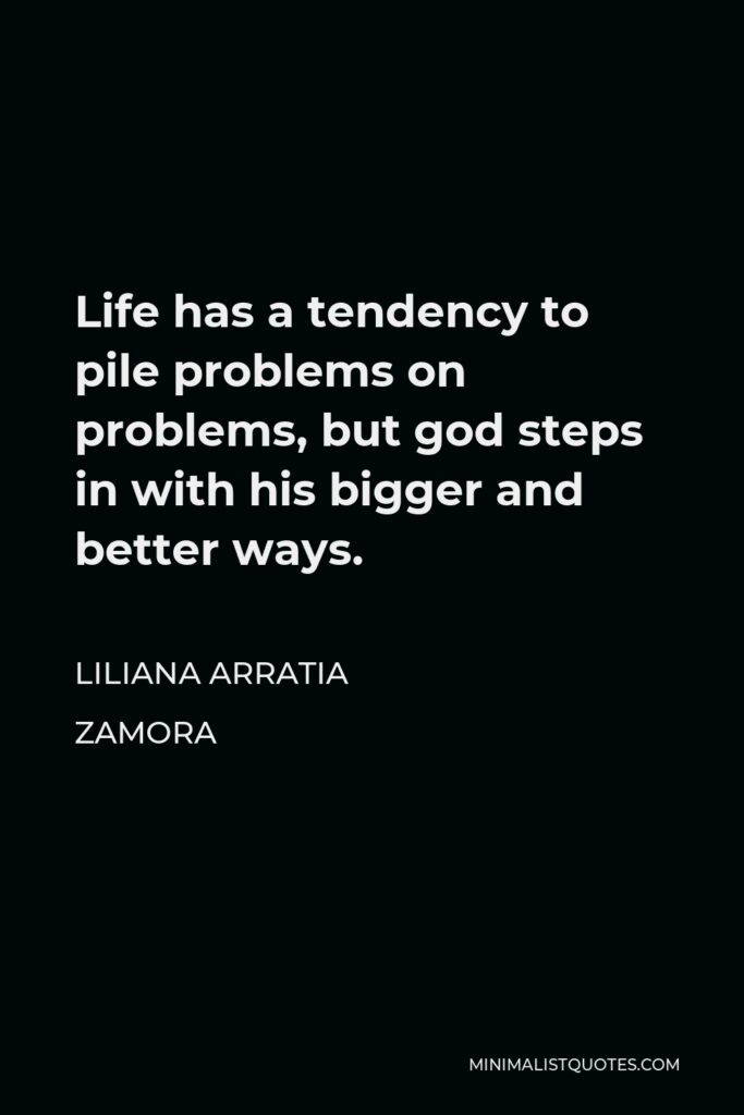 Liliana Arratia Zamora Quote - Life has a tendency to pile problems on problems, but god steps in with his bigger and better ways.