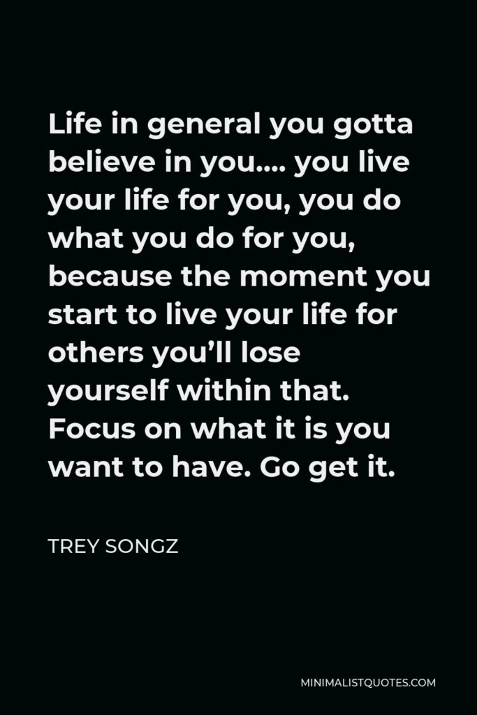Trey Songz Quote - Life in general you gotta believe in you…. you live your life for you, you do what you do for you, because the moment you start to live your life for others you’ll lose yourself within that. Focus on what it is you want to have. Go get it.